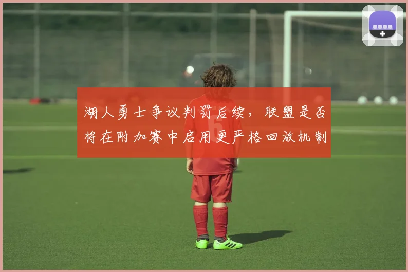 湖人勇士争议判罚后续,联盟是否将在附加赛中启用更严格回放机制