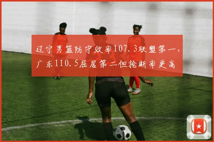 辽宁男篮防守效率107.3联盟第一,广东110.5屈居第二但抢断率更高